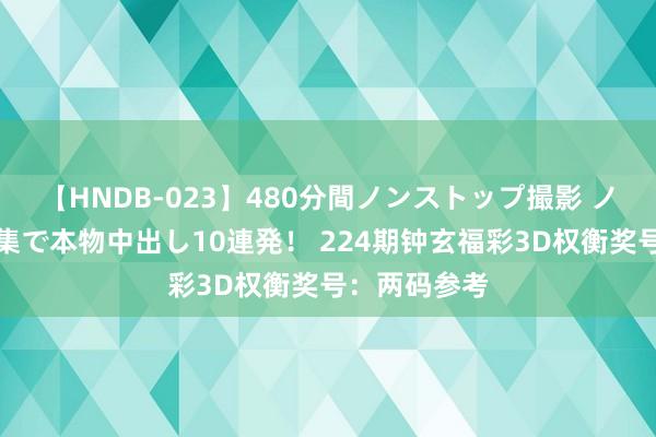 【HNDB-023】480分間ノンストップ撮影 ノーカット編集で本物中出し10連発！ 224期钟玄福彩3D权衡奖号：两码参考