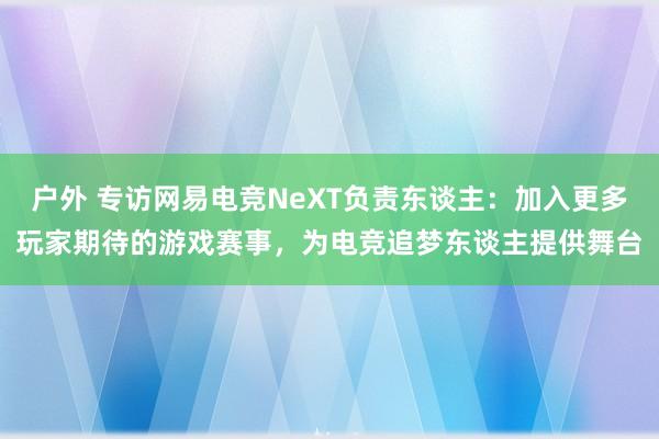 户外 专访网易电竞NeXT负责东谈主：加入更多玩家期待的游戏赛事，为电竞追梦东谈主提供舞台