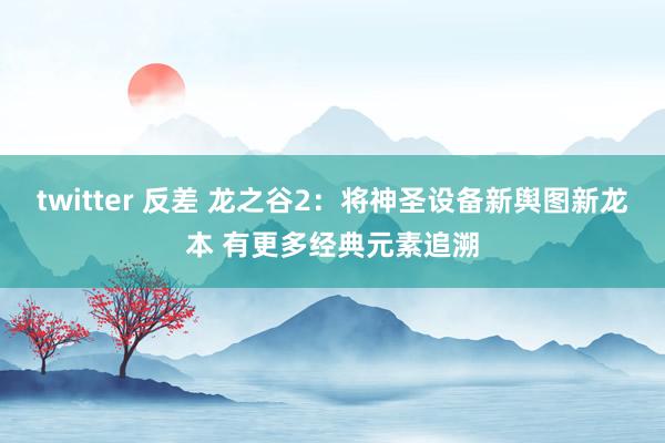 twitter 反差 龙之谷2：将神圣设备新舆图新龙本 有更多经典元素追溯