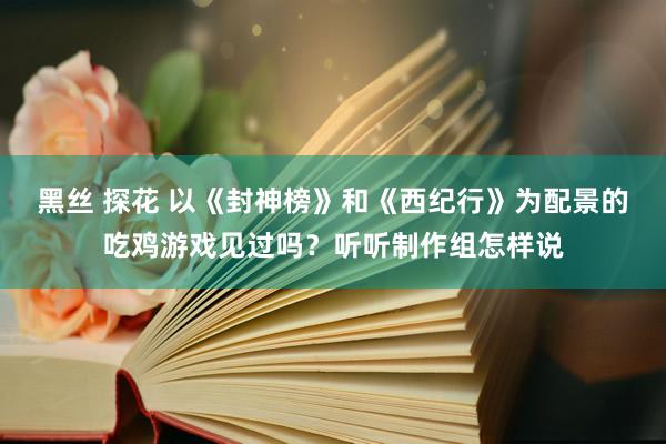 黑丝 探花 以《封神榜》和《西纪行》为配景的吃鸡游戏见过吗？听听制作组怎样说