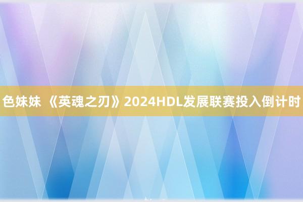 色妹妹 《英魂之刃》2024HDL发展联赛投入倒计时