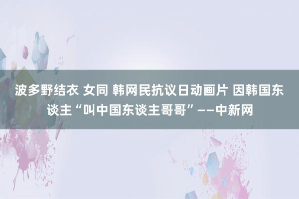 波多野结衣 女同 韩网民抗议日动画片 因韩国东谈主“叫中国东谈主哥哥”——中新网