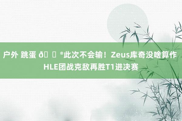 户外 跳蛋 🎮此次不会输！Zeus库奇没啥算作 HLE团战克敌再胜T1进决赛