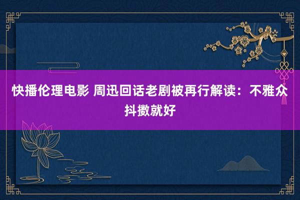 快播伦理电影 周迅回话老剧被再行解读：不雅众抖擞就好