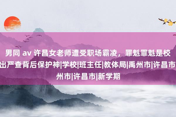 男同 av 许昌女老师遭受职场霸凌，罪魁罪魁是校长，提出严查背后保护神|学校|班主任|教体局|禹州市|许昌市|新学期