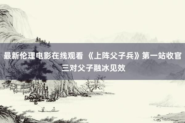 最新伦理电影在线观看 《上阵父子兵》第一站收官 三对父子融冰见效