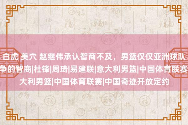 白虎 美穴 赵继伟承认智商不及，男篮仅仅亚洲球队，不具备与泰西竞争的智商|杜锋|周琦|易建联|意大利男篮|中国体育联赛|中国奇迹开放定约