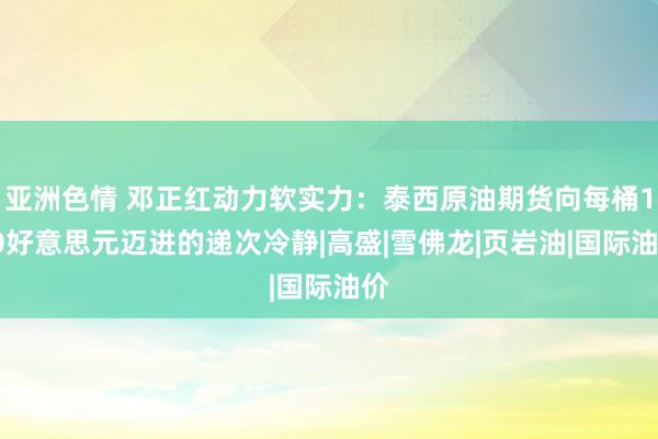 亚洲色情 邓正红动力软实力：泰西原油期货向每桶100好意思元迈进的递次冷静|高盛|雪佛龙|页岩油|国际油价