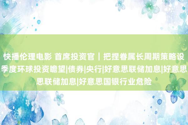 快播伦理电影 首席投资官｜把捏眷属长周期策略设置机遇，第三季度环球投资瞻望|债券|央行|好意思联储加息|好意思国银行业危险