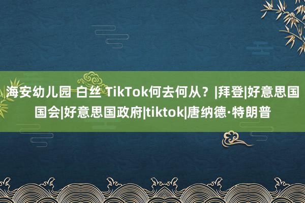 海安幼儿园 白丝 TikTok何去何从？|拜登|好意思国国会|好意思国政府|tiktok|唐纳德·特朗普