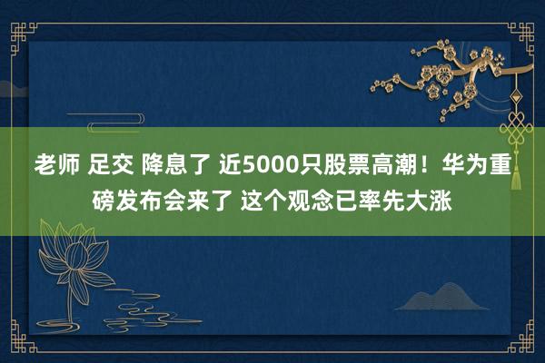 老师 足交 降息了 近5000只股票高潮！华为重磅发布会来了 这个观念已率先大涨