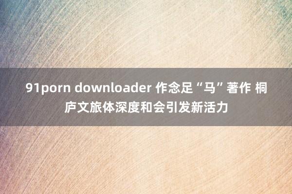 91porn downloader 作念足“马”著作 桐庐文旅体深度和会引发新活力