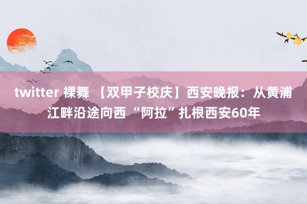 twitter 裸舞 【双甲子校庆】西安晚报：从黄浦江畔沿途向西 “阿拉”扎根西安60年