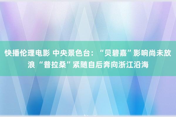 快播伦理电影 中央景色台：“贝碧嘉”影响尚未放浪 “普拉桑”紧随自后奔向浙江沿海